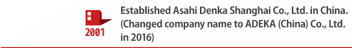 2001 Established Asahi Denka Shanghai Co., Ltd. in China.(Changed company name to ADEKA (China) Co., Ltd. in 2016)