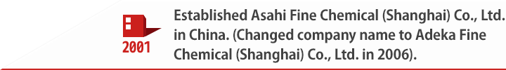 2001 Established Asahi Fine Chemical (Shanghai) Co., Ltd. in China. (Changed company name to Adeka Fine Chemical (Shanghai) Co., Ltd. in 2006).