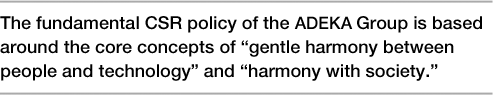 The fundamental CSR policy of the Adeka Group is based around the core concepts of ?gentle harmony between people and technology? and ?harmony with society.?