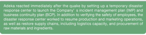Adeka reacted immediately after the quake by setting up a temporary disaster response center to launch the Company?s incident management plan (IMP) and business continuity plan (BCP). In addition to verifying the safety of employees, the disaster response center worked to resume production and marketing operations, as well as restore supply chains, including logistics capacity, and procurement of raw materials and ingredients. Adeka also provided necessary customer support and issued press releases, and through these combined efforts was able to resume production and marketing operations with reasonable order.