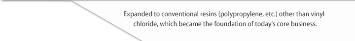 Expanded to conventional resins (polypropylene, etc.) other than vinyl chloride, which became the foundation of today's core business.