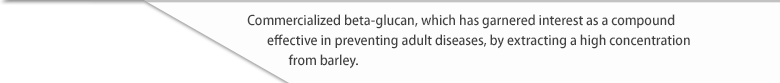 Commercialized beta-glucan, which has garnered interest as a compound effective in preventing adult diseases, by extracting a high concentration from barley.