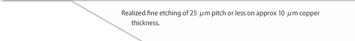 Realized fine etching of 25 μm pitch or less on approx 10 μm copper thickness.