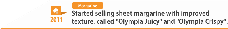 2011 Started selling sheet margarine with improved texture, called "Olympia Juicy" and "Olympia Crispy".