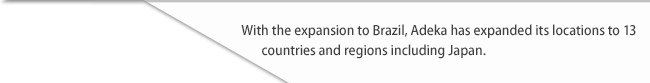 With the expansion to Brazil, Adeka has expanded its locations to 13 countries and regions including Japan.