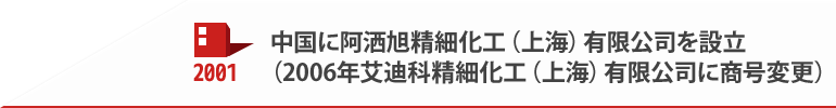 2001 中国に阿洒旭精細化工（上海）有限公司を設立（2006年艾迪科精細化工（上海）有限公司に商号変更）