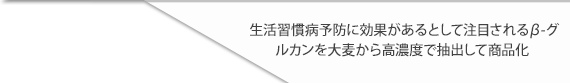 生活習慣病予防に効果があるとして注目されるβ-グルカンを大麦から高濃度で抽出して商品化