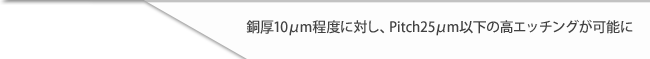 銅厚10μm程度に対し、Pitch25μm以下の高エッチングが可能に