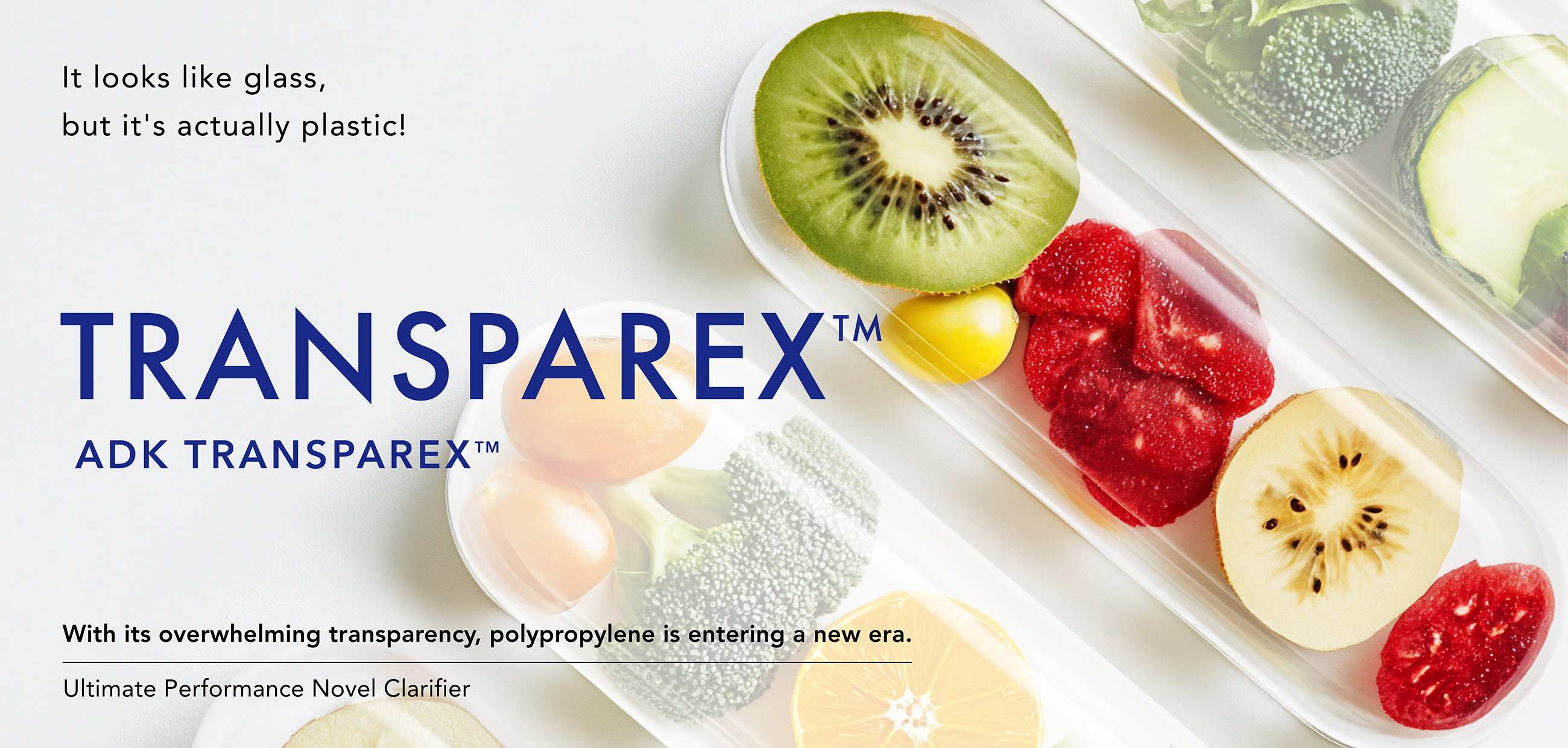 It looks like glass,but it's actually plastic!TRANSPAREX™ ADK TRANSPAREX™ With its overwhelming transparency, polypropylene is entering a new era. New high performance clarifying agent