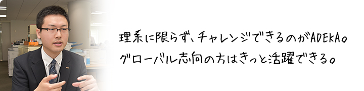 理系に限らず、チャレンジできるのがADEKA。グローバル志向の方はきっと活躍できる。