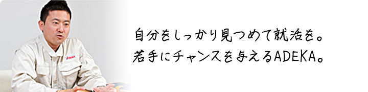 自分をしっかり見つめて就活を。 若手にチャンスを与えるADEKA。