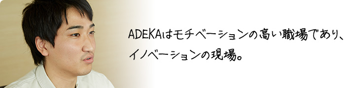 ADEKAはモチベーションの高い職場であり、 イノベーションの現場。