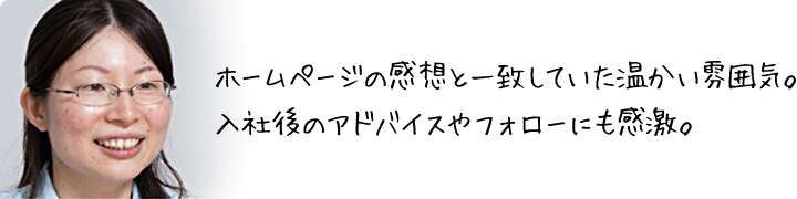 ホームページの感想と一致していた温かい雰囲気。 入社後のアドバイスやフォローにも感激。