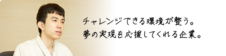 チャレンジできる環境が整う。 夢の実現を応援してくれる企業。