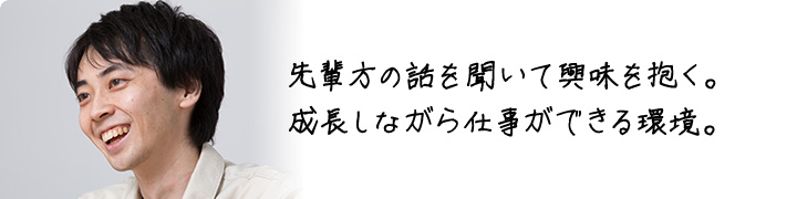 先輩方の話を聞いて興味を抱く。 成長しながら仕事ができる環境。